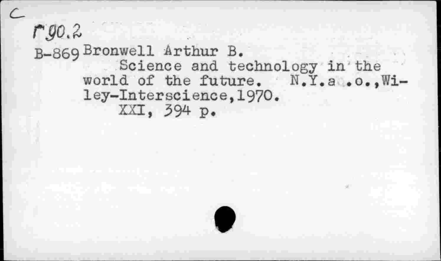 ﻿rgo.z
B-869 Bronwell Arthur B.
Science and technology in the world of the future. N.Y.a .o.,Wi-ley-Interscience,197O.
XXI, 594 P.